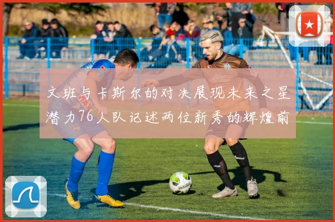 文班与卡斯尔的对决展现未来之星潜力76人队记述两位新秀的辉煌前景