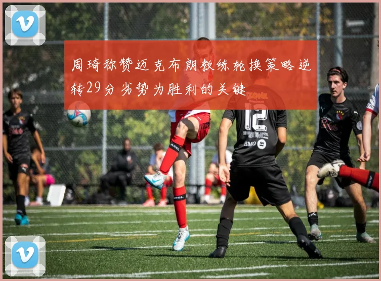 周琦称赞迈克布朗教练轮换策略逆转29分劣势为胜利的关键