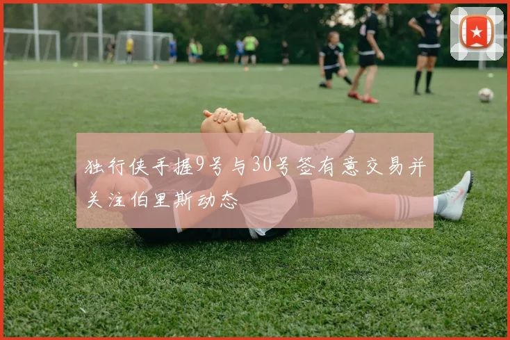 独行侠手握9号与30号签有意交易并关注伯里斯动态
