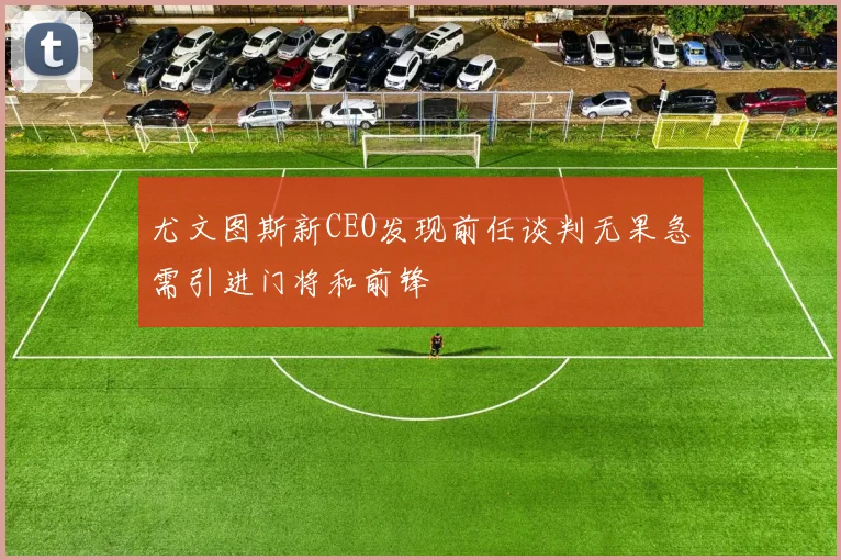 尤文图斯新CEO发现前任谈判无果急需引进门将和前锋