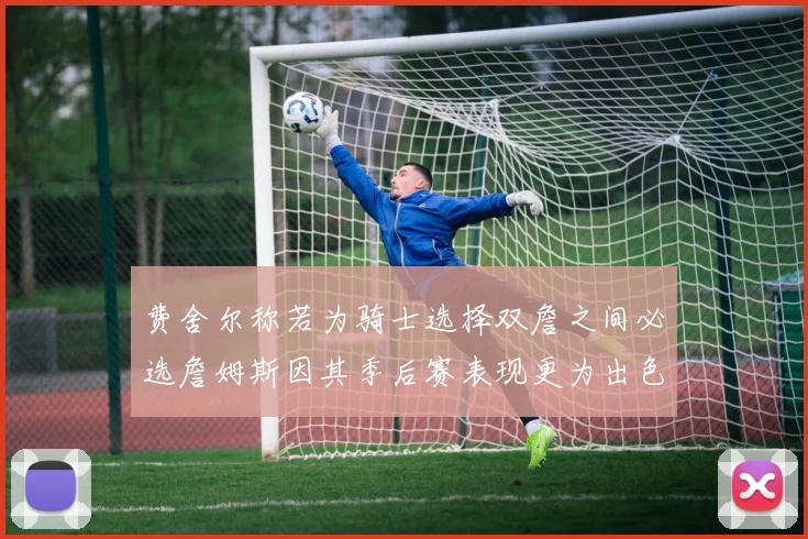 费舍尔称若为骑士选择双詹之间必选詹姆斯因其季后赛表现更为出色