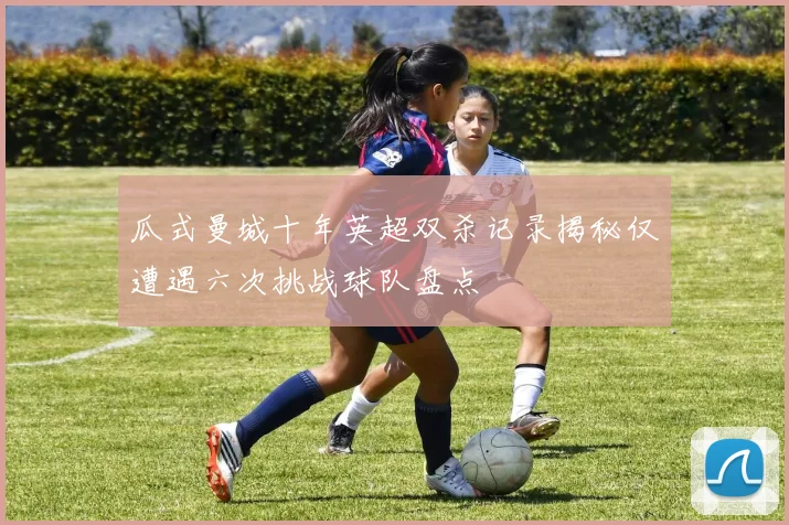 瓜式曼城十年英超双杀记录揭秘仅遭遇六次挑战球队盘点