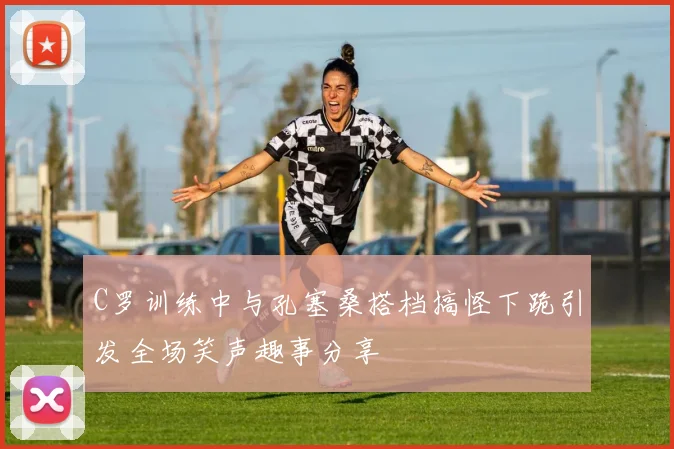 C罗训练中与孔塞桑搭档搞怪下跪引发全场笑声趣事分享