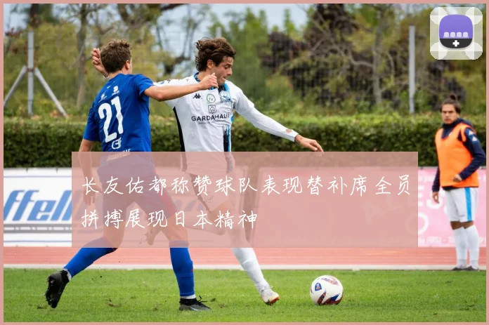 长友佑都称赞球队表现替补席全员拼搏展现日本精神