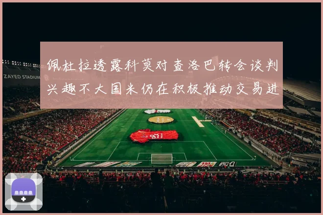 佩杜拉透露科莫对查洛巴转会谈判兴趣不大国米仍在积极推动交易进程
