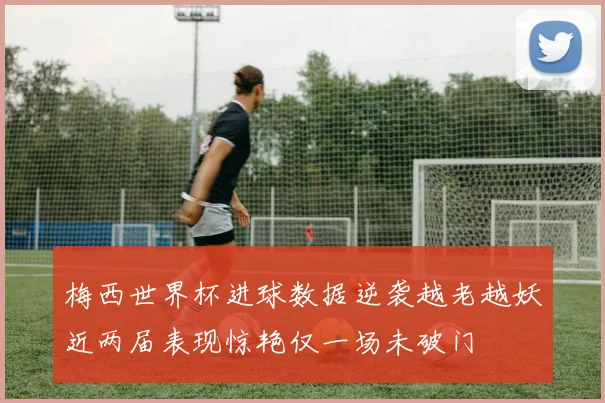 梅西世界杯进球数据逆袭越老越妖近两届表现惊艳仅一场未破门