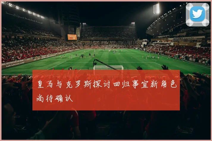 皇马与克罗斯探讨回归事宜新角色尚待确认