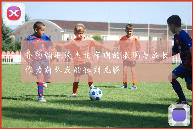 乔约翰逊谈杰伦布朗的表现与成长作为前队友的独到见解