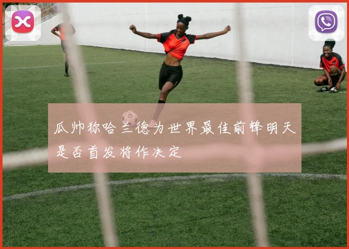瓜帅称哈兰德为世界最佳前锋明天是否首发将作决定