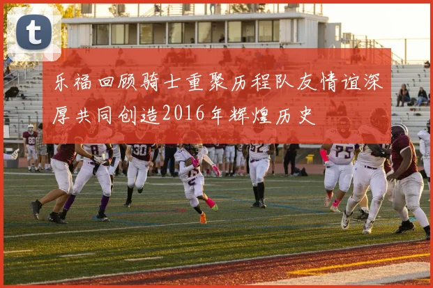 乐福回顾骑士重聚历程队友情谊深厚共同创造2016年辉煌历史
