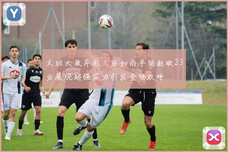 文班大放异彩三分如雨半场狂砍23分展现超强实力引发全场欢呼