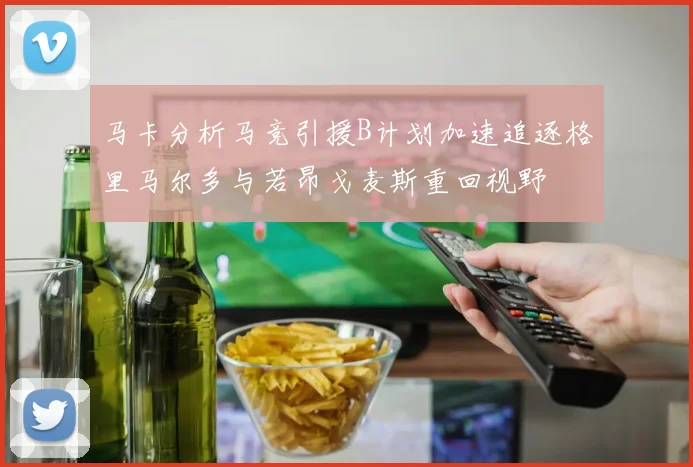 马卡分析马竞引援B计划加速追逐格里马尔多与若昂戈麦斯重回视野