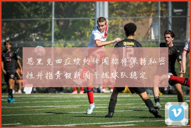 恩里克回应续约传闻称将保持私密性并指责假新闻干扰球队稳定