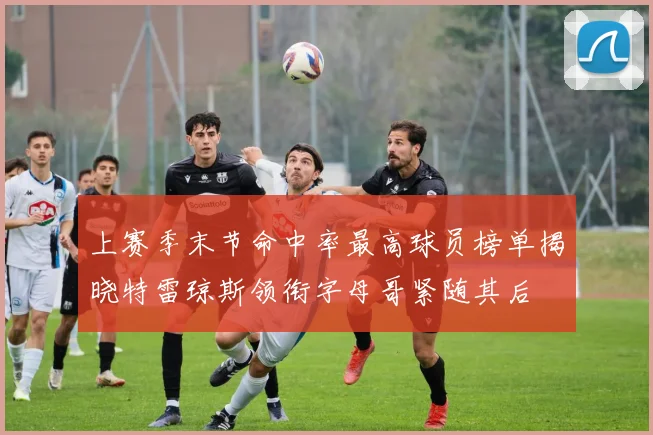 上赛季末节命中率最高球员榜单揭晓特雷琼斯领衔字母哥紧随其后