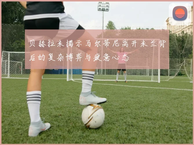 贝赫拉米揭示马尔蒂尼离开米兰背后的复杂博弈与疲惫心态