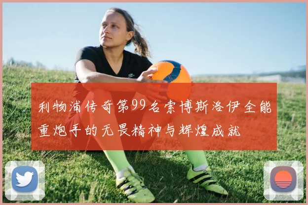 利物浦传奇第99名索博斯洛伊全能重炮手的无畏精神与辉煌成就