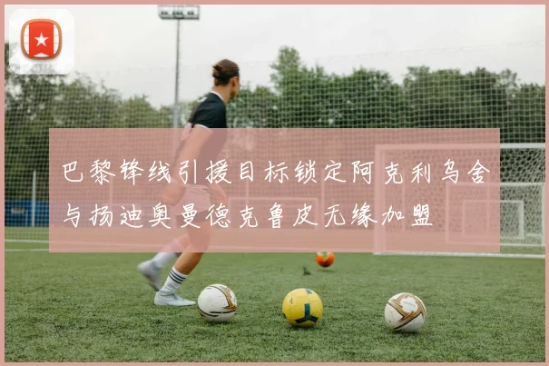 巴黎锋线引援目标锁定阿克利乌舍与扬迪奥曼德克鲁皮无缘加盟