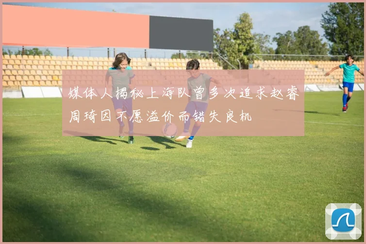 媒体人揭秘上海队曾多次追求赵睿周琦因不愿溢价而错失良机