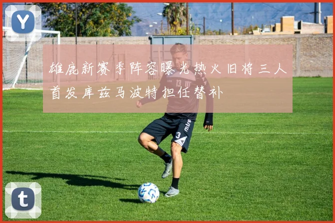 雄鹿新赛季阵容曝光热火旧将三人首发库兹马波特担任替补