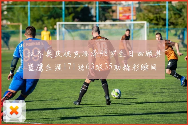 拉齐奥庆祝克洛泽48岁生日回顾其蓝鹰生涯171场63球35助精彩瞬间