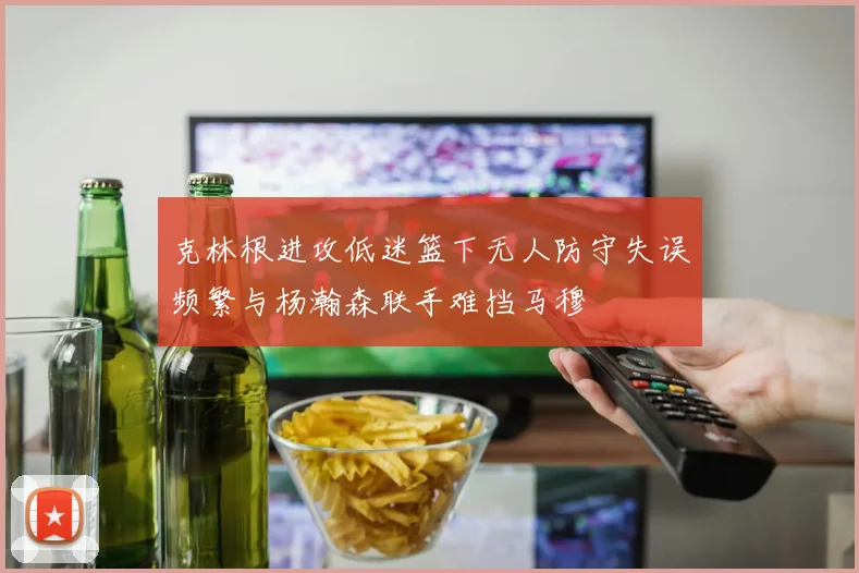 克林根进攻低迷篮下无人防守失误频繁与杨瀚森联手难挡马穆
