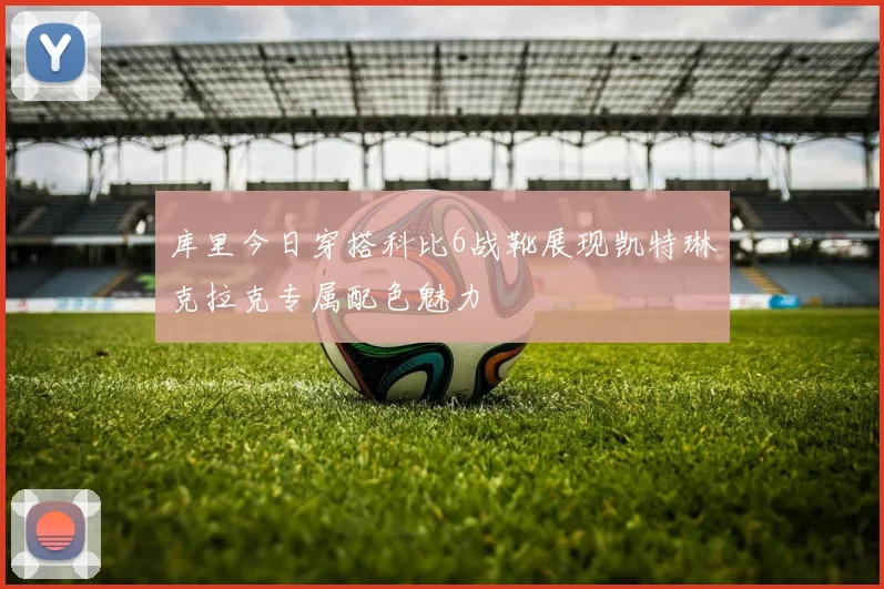 库里今日穿搭科比6战靴展现凯特琳克拉克专属配色魅力