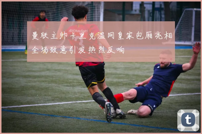 曼联主帅卡里克温网皇家包厢亮相全场致意引发热烈反响